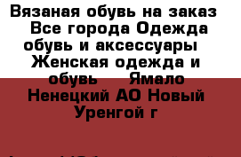 Вязаная обувь на заказ  - Все города Одежда, обувь и аксессуары » Женская одежда и обувь   . Ямало-Ненецкий АО,Новый Уренгой г.